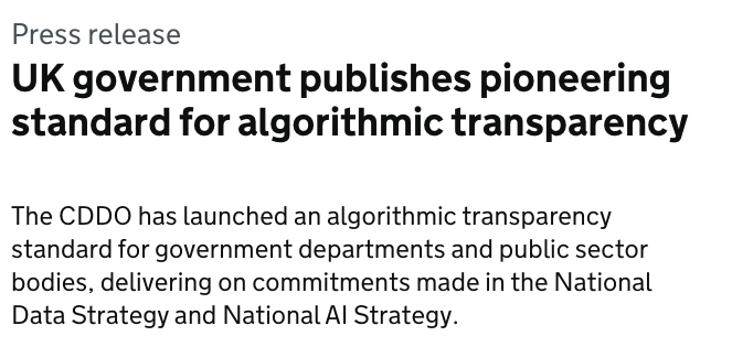 Screenshot of press release: Press release UK government publishes pioneering standard for algorithmic transparency The CDDO has launched an algorithmic transparency standard for government departments and public sector bodies, delivering on commitments made in the National Data Strategy and National AI Strategy.